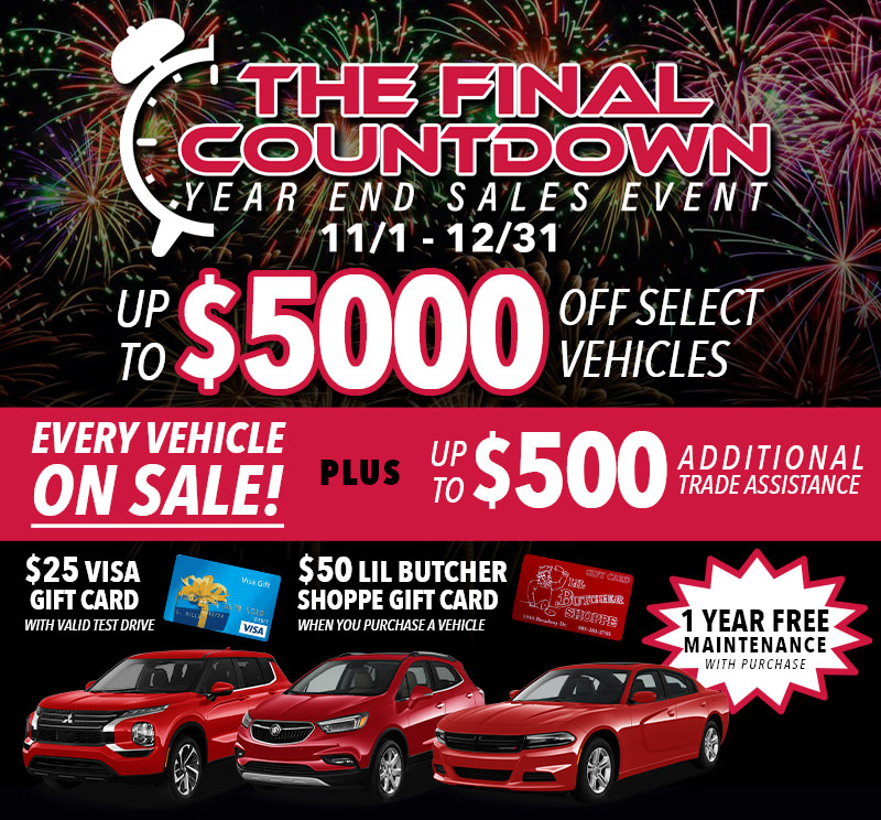 The Final Countdown - Year End Sales Event 11/1 - 12/31 Up to $5000 Off Select Vehicles Every Vehicle On Sale - (At least $250 Off any vehicle, at least $5000 Off 1 Vehicle) Additional $500 Trade Assistance $25 Visa Gift Card with Valid Test Drive - Must schedule appt. prior to arrival. Must go through the process, pull credit ect. $50 Lil Butcher Shoppe Gift Card with purchase 1 Year Free maintenance with purchase / includes 2 oil changes & 1 tire rotation